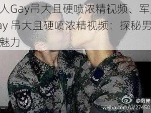 军人Gay吊大且硬喷浓精视频、军人 Gay 吊大且硬喷浓精视频：探秘男性性魅力