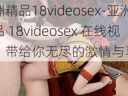 亚洲精品18videosex-亚洲精品 18videosex 在线视频，带给你无尽的激情与享受