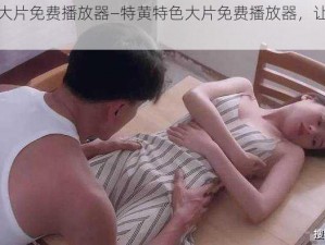 特黄特色大片免费播放器—特黄特色大片免费播放器，让你尽享视觉盛宴