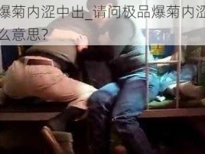 极品爆菊内涩中出_请问极品爆菊内涩中出是什么意思？