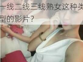 91精品一线二线三线熟女,如何评价91 精品一线二线三线熟女这种类型的影片？