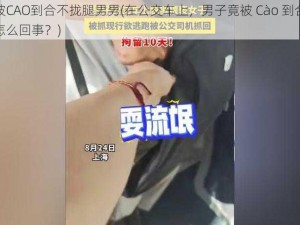 公交车被CAO到合不拢腿男男(在公交车上，男子竟被 Cào 到合不拢腿，这是怎么回事？)