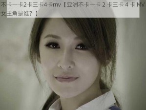 亚洲不卡一卡2卡三卡4卡mv【亚洲不卡一卡 2 卡三卡 4 卡 MV 视频中的女主角是谁？】