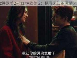 jizz性欧美2—jizz 性欧美 2：探寻未知的激情之旅