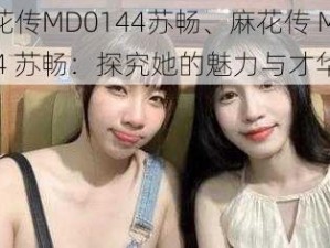 麻花传MD0144苏畅、麻花传 MD0144 苏畅：探究她的魅力与才华