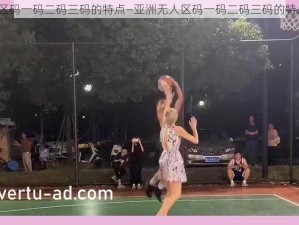 亚洲无人区码一码二码三码的特点—亚洲无人区码一码二码三码的特点有哪些？