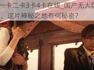 国产无人区一卡二卡3卡4卡在线_国产无人区一卡二卡 3 卡 4 卡在线，这片神秘之地有何秘密？