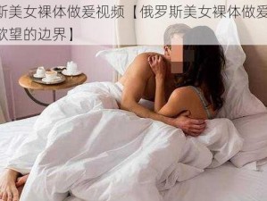 俄罗斯美女裸体做爰视频【俄罗斯美女裸体做爱视频：探索欲望的边界】