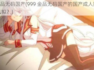 999金品无码国产(999 金品无码国产的国产成人影片应该怎么拟？)