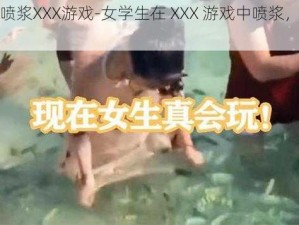 女学生喷浆XXX游戏-女学生在 XXX 游戏中喷浆，这是真的吗？