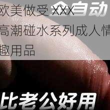 欧美做受 XXX 高潮碰水系列成人情趣用品