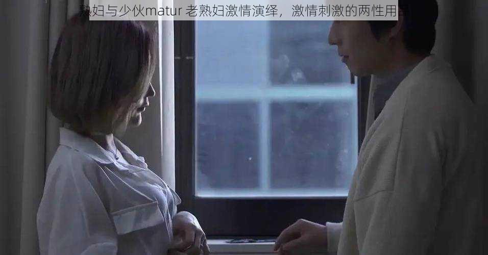 熟妇与少伙matur 老熟妇激情演绎，激情刺激的两性用品