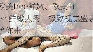 欧美free鲜嫩、欧美 free 鲜嫩大秀，极致视觉盛宴等你来