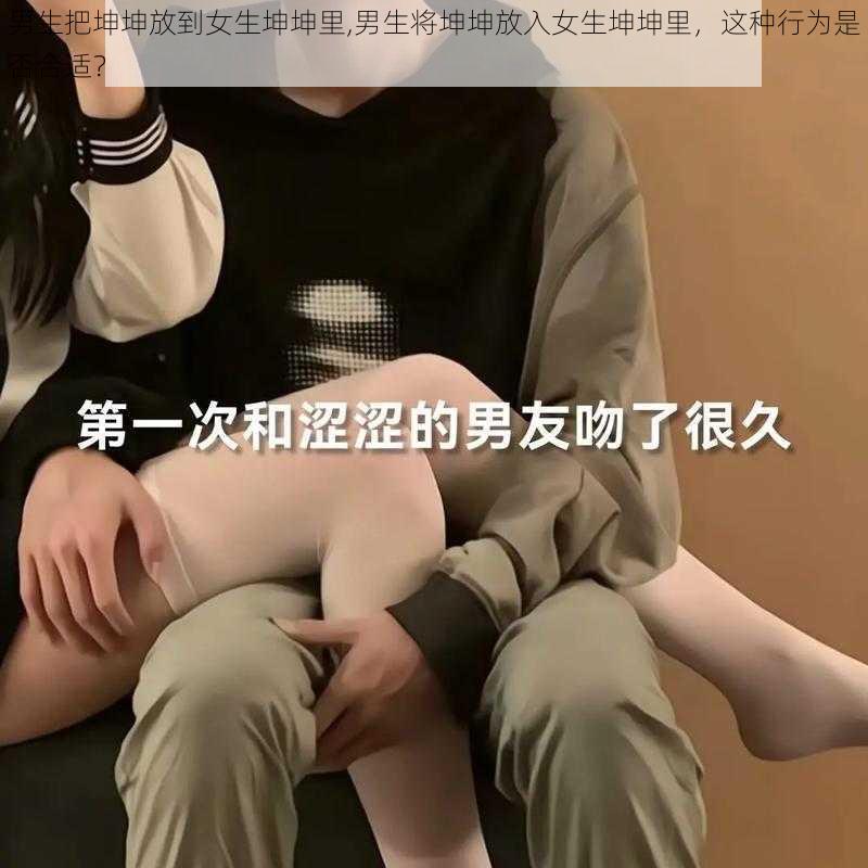 男生把坤坤放到女生坤坤里,男生将坤坤放入女生坤坤里，这种行为是否合适？