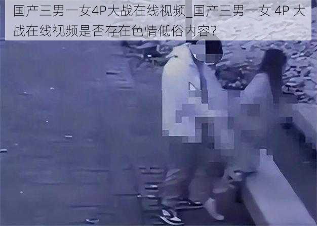 国产三男一女4P大战在线视频_国产三男一女 4P 大战在线视频是否存在色情低俗内容？