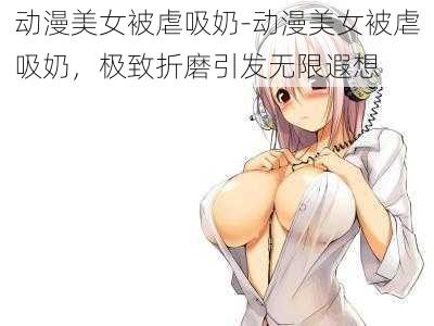 动漫美女被虐吸奶-动漫美女被虐吸奶，极致折磨引发无限遐想