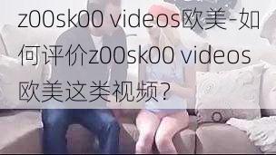 z00sk00 videos欧美-如何评价z00sk00 videos 欧美这类视频？