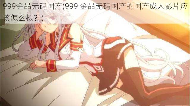 999金品无码国产(999 金品无码国产的国产成人影片应该怎么拟？)