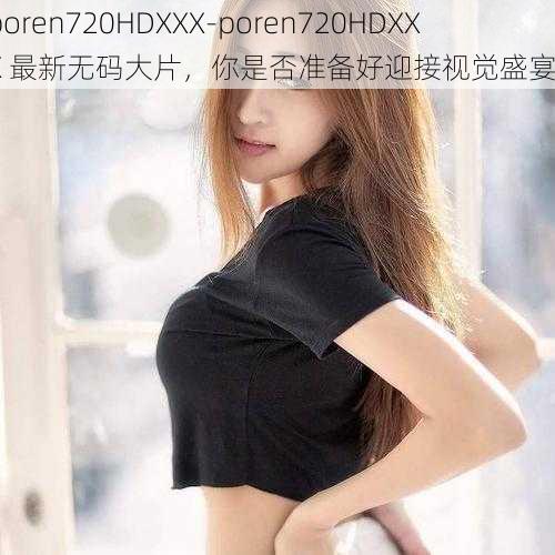 poren720HDXXX-poren720HDXXX 最新无码大片，你是否准备好迎接视觉盛宴？