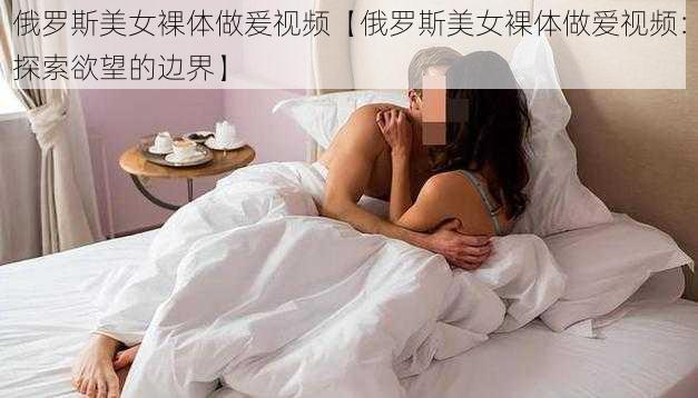 俄罗斯美女裸体做爰视频【俄罗斯美女裸体做爱视频：探索欲望的边界】