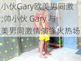 帅小伙Gary欧美男同激情;帅小伙 Gary 与欧美男同激情演绎火热场面