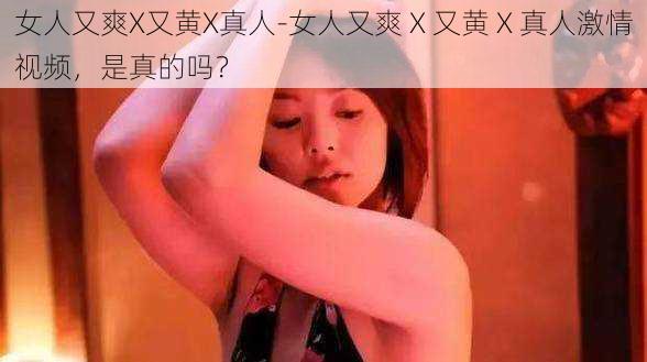 女人又爽X又黄X真人-女人又爽 X 又黄 X 真人激情视频，是真的吗？