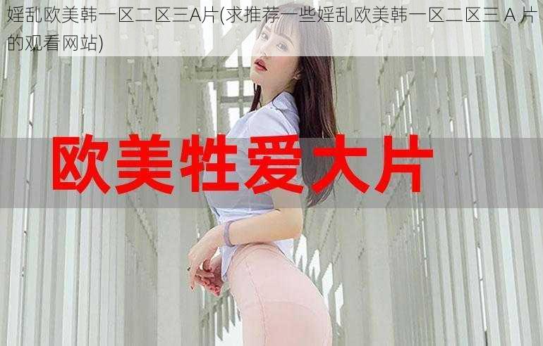 婬乱欧美韩一区二区三A片(求推荐一些婬乱欧美韩一区二区三 A 片的观看网站)