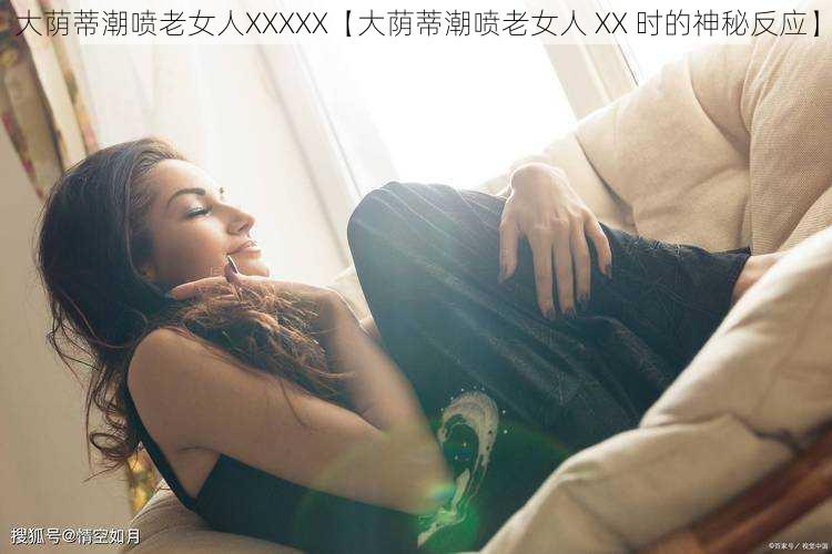 大荫蒂潮喷老女人XXXXX【大荫蒂潮喷老女人 XX 时的神秘反应】