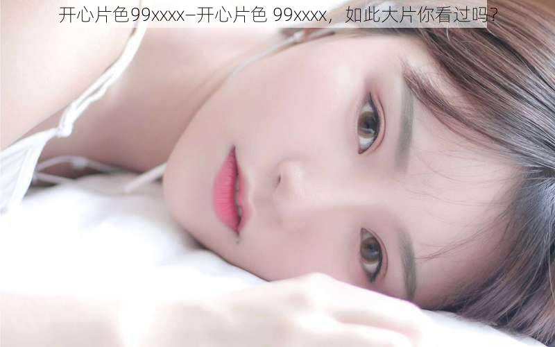 开心片色99xxxx—开心片色 99xxxx，如此大片你看过吗？