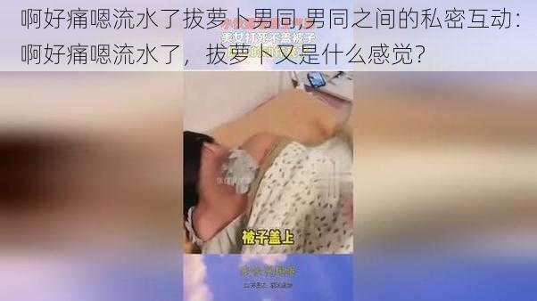 啊好痛嗯流水了拔萝卜男同,男同之间的私密互动：啊好痛嗯流水了，拔萝卜又是什么感觉？