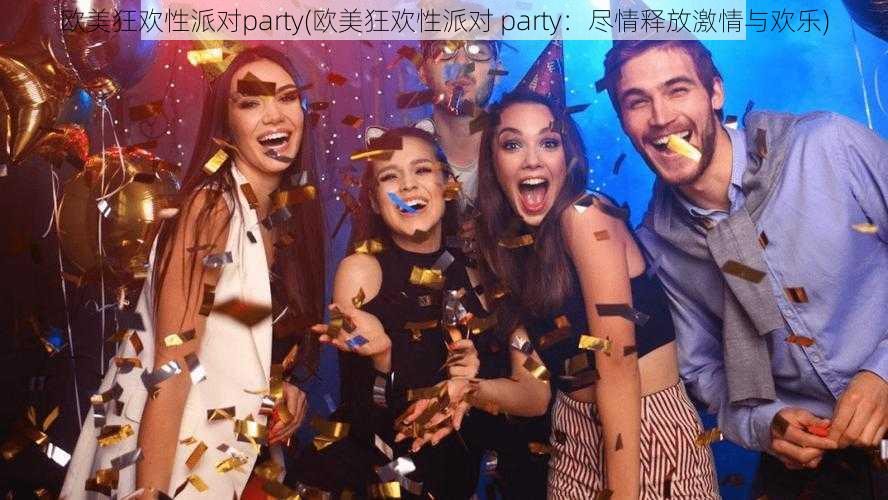 欧美狂欢性派对party(欧美狂欢性派对 party：尽情释放激情与欢乐)