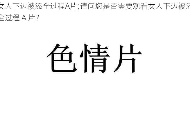 女人下边被添全过程A片;请问您是否需要观看女人下边被添全过程 A 片？