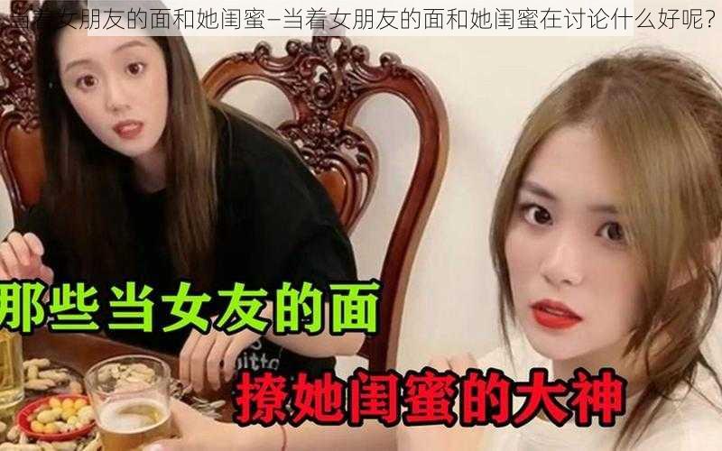 当着女朋友的面和她闺蜜—当着女朋友的面和她闺蜜在讨论什么好呢？