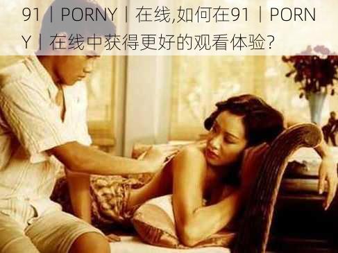 91丨PORNY丨在线,如何在91丨PORNY丨在线中获得更好的观看体验？