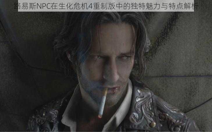 路易斯NPC在生化危机4重制版中的独特魅力与特点解析